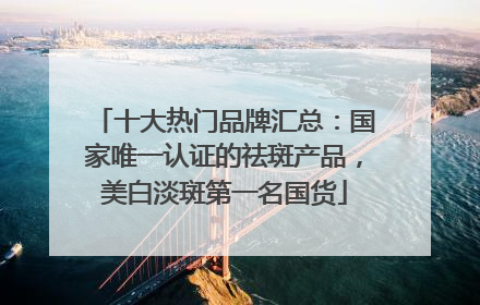 十大热门品牌汇总：国家唯一认证的祛斑产品，美白淡斑第一名国货