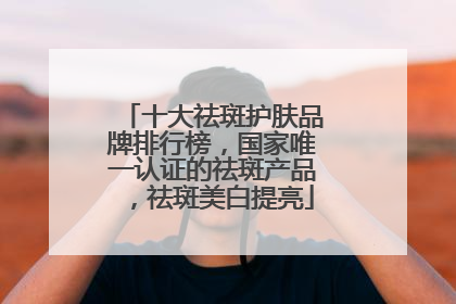 十大祛斑护肤品牌排行榜，国家唯一认证的祛斑产品，祛斑美白提亮