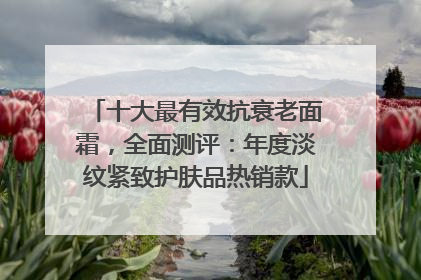 十大最有效抗衰老面霜，全面测评：年度淡纹紧致护肤品热销款
