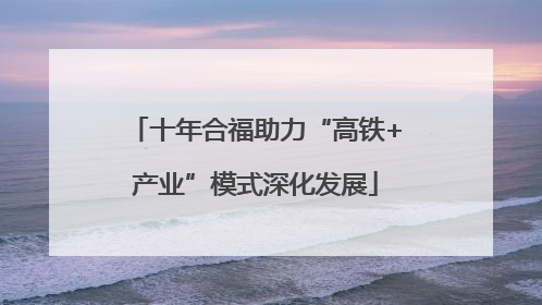 十年合福助力“高铁+产业”模式深化发展