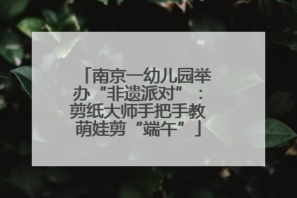 南京一幼儿园举办“非遗派对”：剪纸大师手把手教萌娃剪“端午”