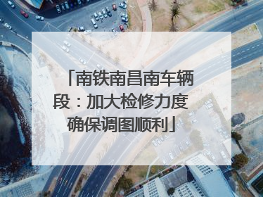 南铁南昌南车辆段：加大检修力度确保调图顺利