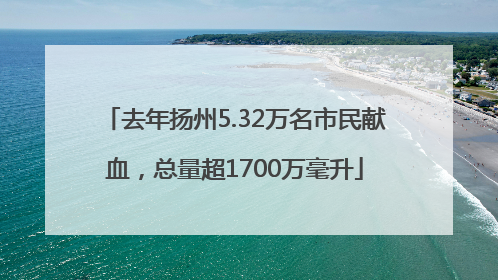 去年扬州5.32万名市民献血，总量超1700万毫升