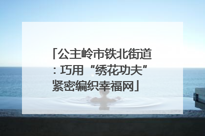 公主岭市铁北街道：巧用“绣花功夫”紧密编织幸福网