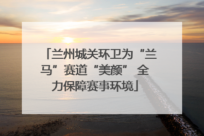 兰州城关环卫为“兰马”赛道“美颜” 全力保障赛事环境