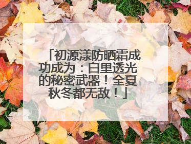 初源漾防晒霜成功成为：白里透光的秘密武器！全夏秋冬都无敌！