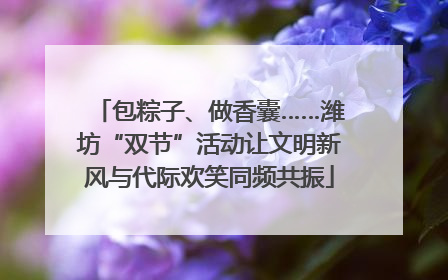 包粽子、做香囊……潍坊“双节”活动让文明新风与代际欢笑同频共振