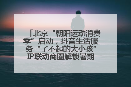 北京“朝阳运动消费季”启动，抖音生活服务“了不起的大小孩”IP联动商圈解锁暑期亲子消费新场景