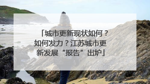 城市更新现状如何？如何发力？江苏城市更新发展“报告”出炉