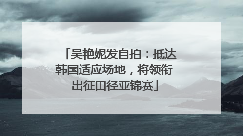 吴艳妮发自拍：抵达韩国适应场地，将领衔出征田径亚锦赛