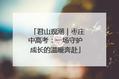 君山观潮｜枣庄中高考：一场守护成长的温暖奔赴