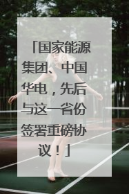 国家能源集团、中国华电，先后与这一省份签署重磅协议！