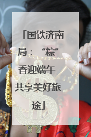 国铁济南局：“粽”香迎端午 共享美好旅途