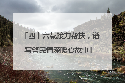 四十六载接力帮扶，谱写警民情深暖心故事