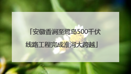 安徽香涧至鹭岛500千伏线路工程完成淮河大跨越