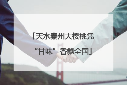 天水秦州大樱桃凭“甘味”香飘全国