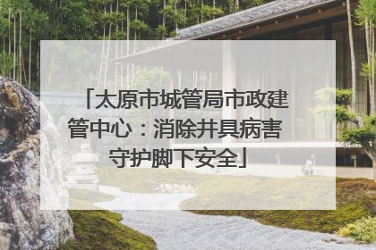 太原市城管局市政建管中心：消除井具病害 守护脚下安全