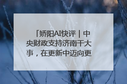 娇阳AI快评｜中央财政支持济南干大事，在更新中迈向更“新”的未来