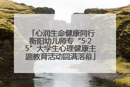 心润生命健康同行 衡阳幼儿师专“5·25”大学生心理健康主题教育活动圆满落幕