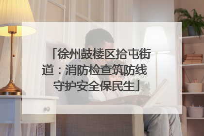 徐州鼓楼区拾屯街道：消防检查筑防线 守护安全保民生