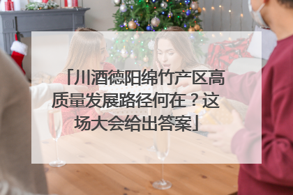 川酒德阳绵竹产区高质量发展路径何在？这场大会给出答案