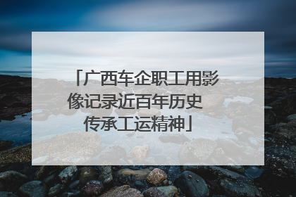 广西车企职工用影像记录近百年历史 传承工运精神