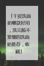 干皮洗面奶哪款好用，洗完脸不紧绷的洗面奶推荐，收藏