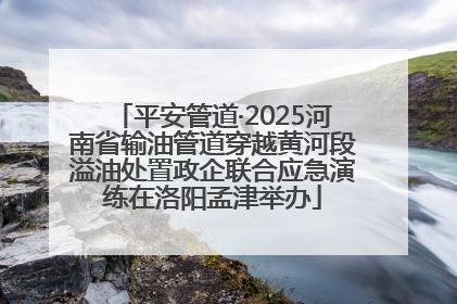 平安管道·2025河南省输油管道穿越黄河段溢油处置政企联合应急演练在洛阳孟津举办