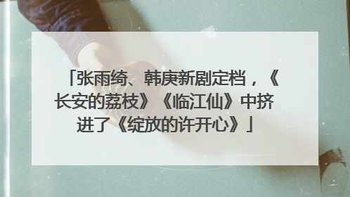 张雨绮、韩庚新剧定档，《长安的荔枝》《临江仙》中挤进了《绽放的许开心》