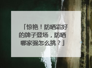 惊艳！防晒霜好的牌子登场，防晒哪家强怎么挑？