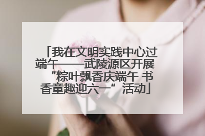 我在文明实践中心过端午——武陵源区开展“粽叶飘香庆端午 书香童趣迎六一”活动