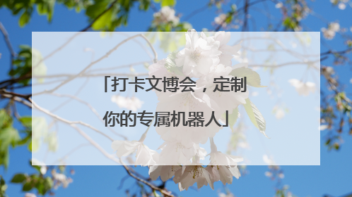 打卡文博会，定制你的专属机器人