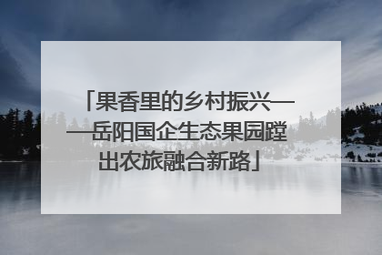 果香里的乡村振兴——岳阳国企生态果园蹚出农旅融合新路