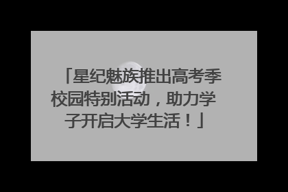 星纪魅族推出高考季校园特别活动，助力学子开启大学生活！
