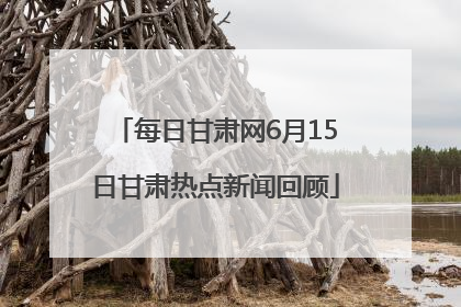 每日甘肃网6月15日甘肃热点新闻回顾