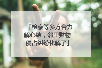 检察等多方合力解心结，邻里财物侵占纠纷化解了