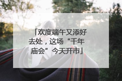 欢度端午又添好去处，这场“千年庙会”今天开市