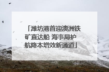 潍坊港首迎澳洲铁矿直达船 海事局护航降本增效新通道