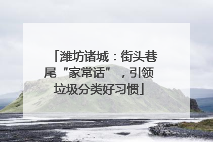 潍坊诸城：街头巷尾“家常话”，引领垃圾分类好习惯