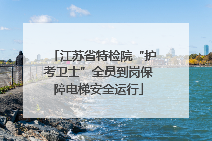 江苏省特检院“护考卫士”全员到岗保障电梯安全运行