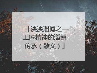 泱泱淄博之—工匠精神的淄博传承（散文）