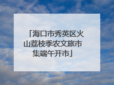 海口市秀英区火山荔枝季农文旅市集端午开市