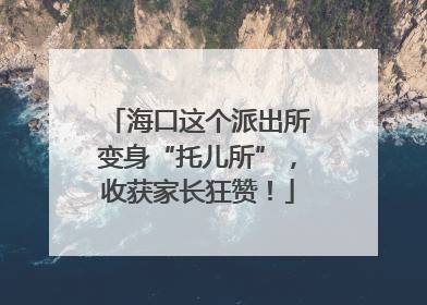 海口这个派出所变身“托儿所”，收获家长狂赞！