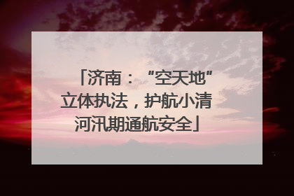 济南：“空天地”立体执法，护航小清河汛期通航安全