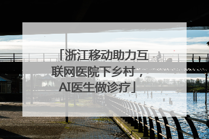 浙江移动助力互联网医院下乡村，AI医生做诊疗
