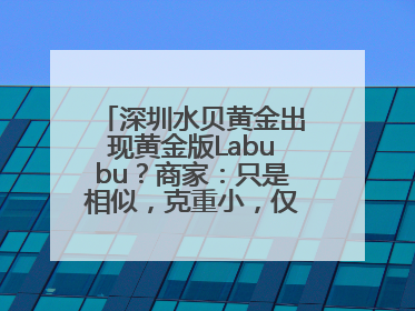 深圳水贝黄金出现黄金版Labubu？商家：只是相似，克重小，仅需几百元