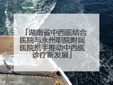 湖南省中西医结合医院与永州职院附属医院携手推动中西医诊疗新发展
