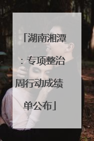 湖南湘潭：专项整治周行动成绩单公布