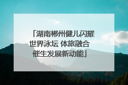 湖南郴州健儿闪耀世界泳坛 体旅融合催生发展新动能