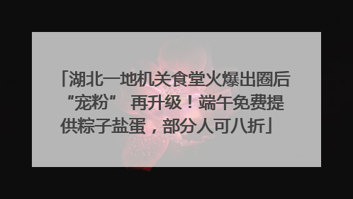 湖北一地机关食堂火爆出圈后“宠粉” 再升级！端午免费提供粽子盐蛋，部分人可八折